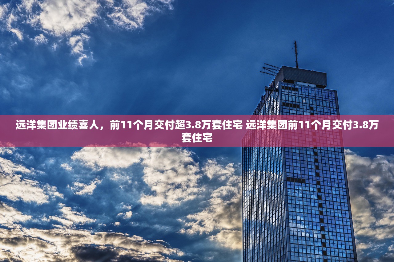 远洋集团业绩喜人，前11个月交付超3.8万套住宅 远洋集团前11个月交付3.8万套住宅