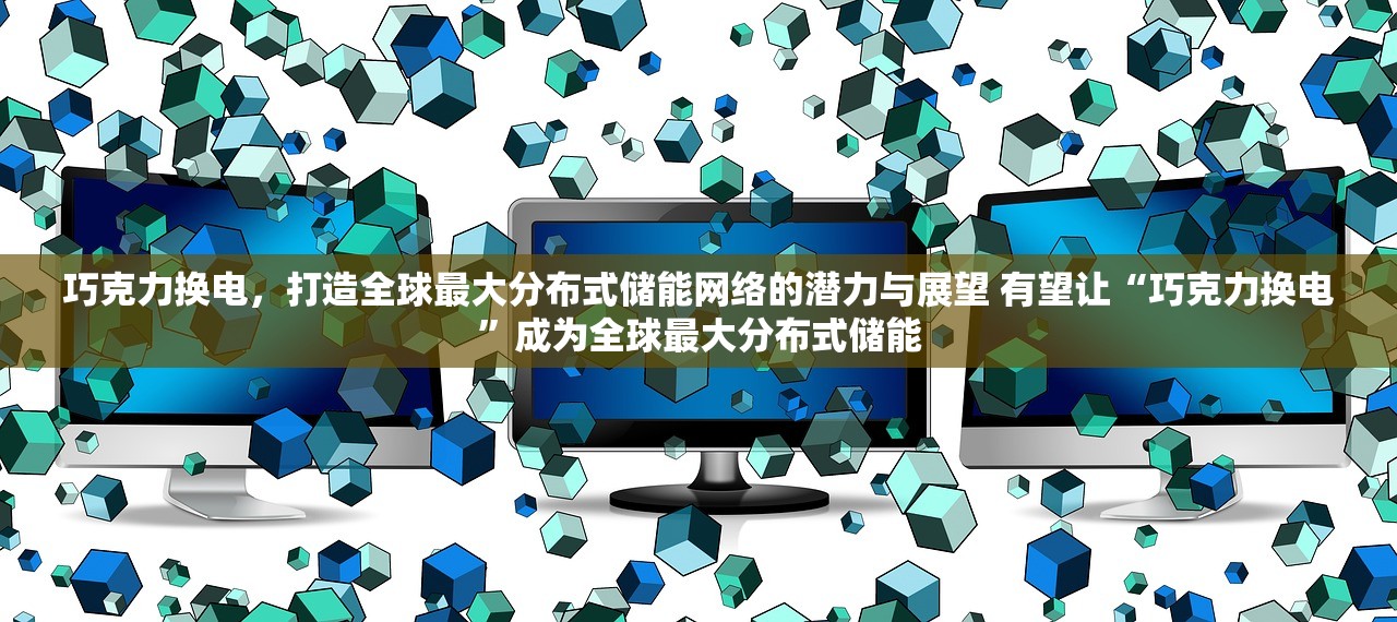 巧克力换电，打造全球最大分布式储能网络的潜力与展望 有望让“巧克力换电”成为全球最大分布式储能