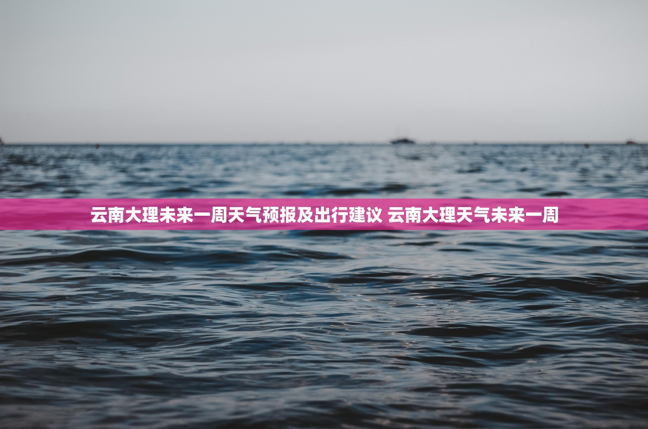 云南大理未来一周天气预报及出行建议 云南大理天气未来一周 云南大理未来一周天气预报及出行建议 云南大理天气未来一周