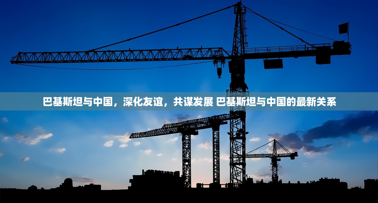 巴基斯坦与中国，深化友谊，共谋发展 巴基斯坦与中国的最新关系