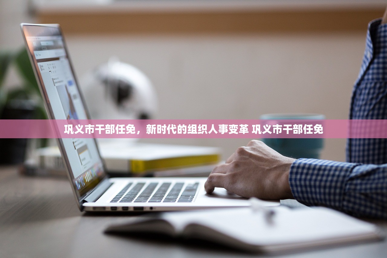 巩义市干部任免，新时代的组织人事变革 巩义市干部任免