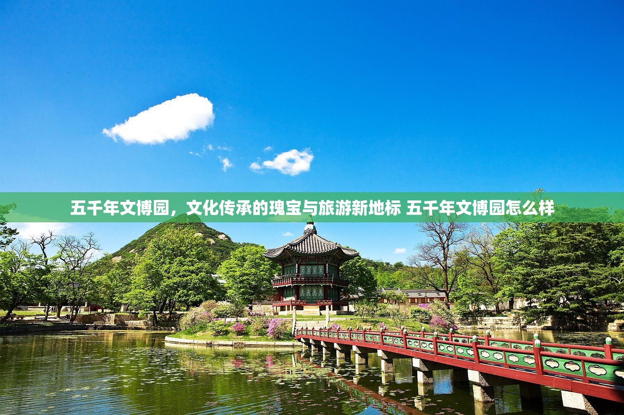 五千年文博园,文化传承的瑰宝与旅游新地标 五千年文博园怎么样 五千年文博园,文化传承的瑰宝与旅游新地标 五千年文博园怎么样