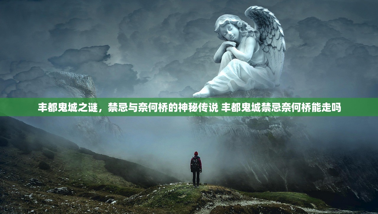 丰都鬼城之谜,禁忌与奈何桥的神秘传说 丰都鬼城禁忌奈何桥能走吗 丰都鬼城之谜,禁忌与奈何桥的神秘传说 丰都鬼城禁忌奈何桥能走吗