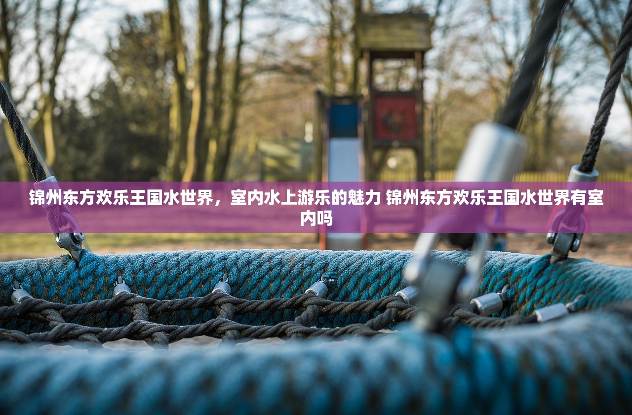锦州东方欢乐王国水世界，室内水上游乐的魅力 锦州东方欢乐王国水世界有室内吗