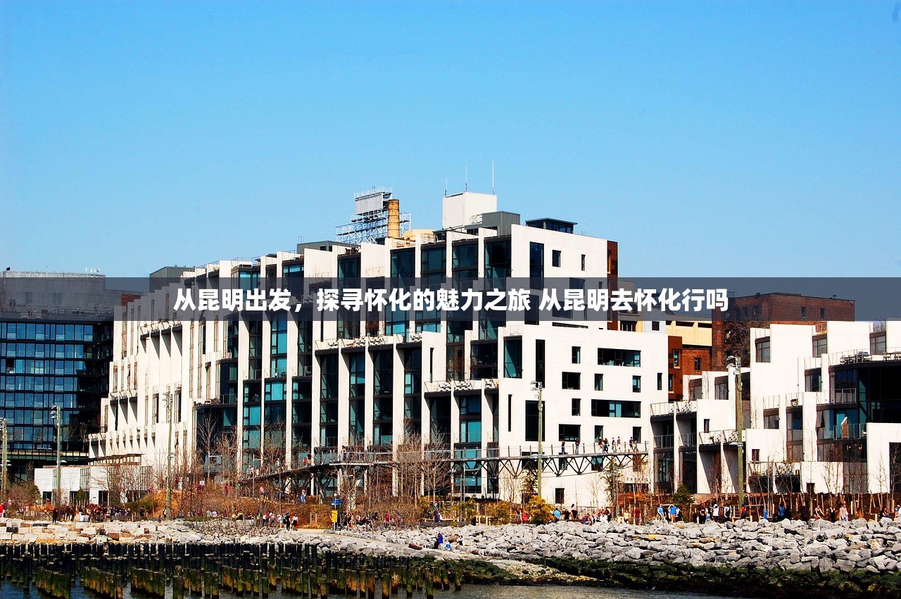从昆明出发，探寻怀化的魅力之旅 从昆明去怀化行吗