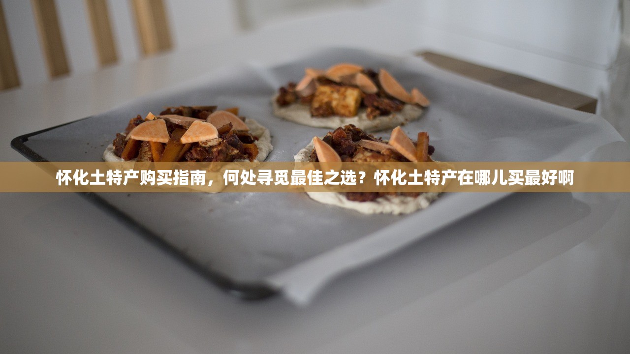 怀化土特产购买指南，何处寻觅最佳之选？怀化土特产在哪儿买最好啊