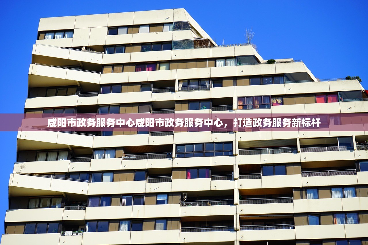 咸阳市政务服务中心咸阳市政务服务中心，打造政务服务新标杆