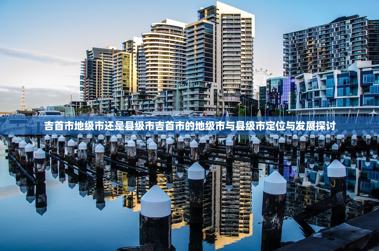 吉首市地级市还是县级市吉首市的地级市与县级市定位与发展探讨