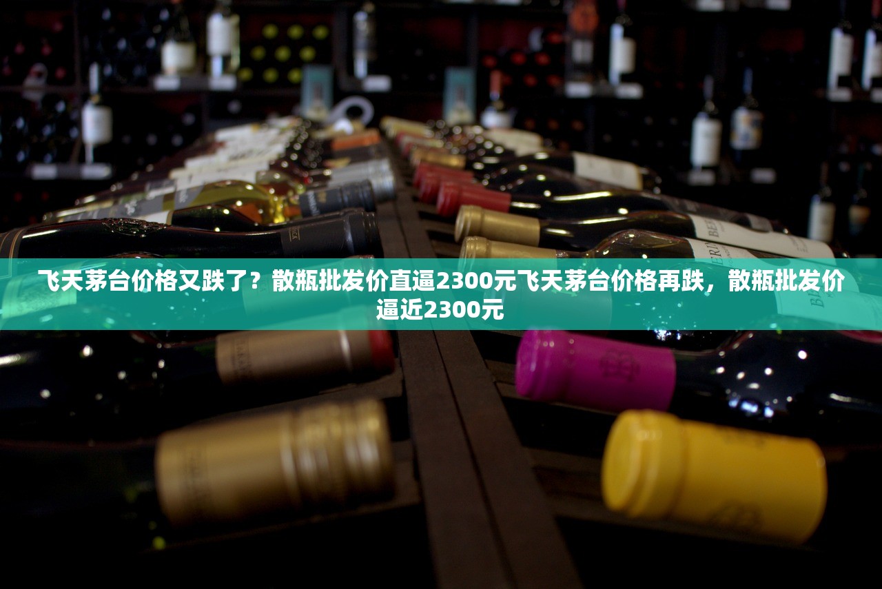 飞天茅台价格又跌了？散瓶批发价直逼2300元飞天茅台价格再跌，散瓶批发价逼近2300元