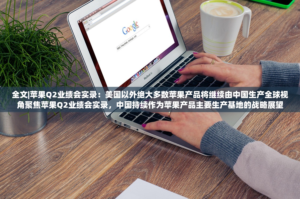 全文|苹果Q2业绩会实录：美国以外绝大多数苹果产品将继续由中国生产全球视角聚焦苹果Q2业绩会实录，中国持续作为苹果产品主要生产基地的战略展望