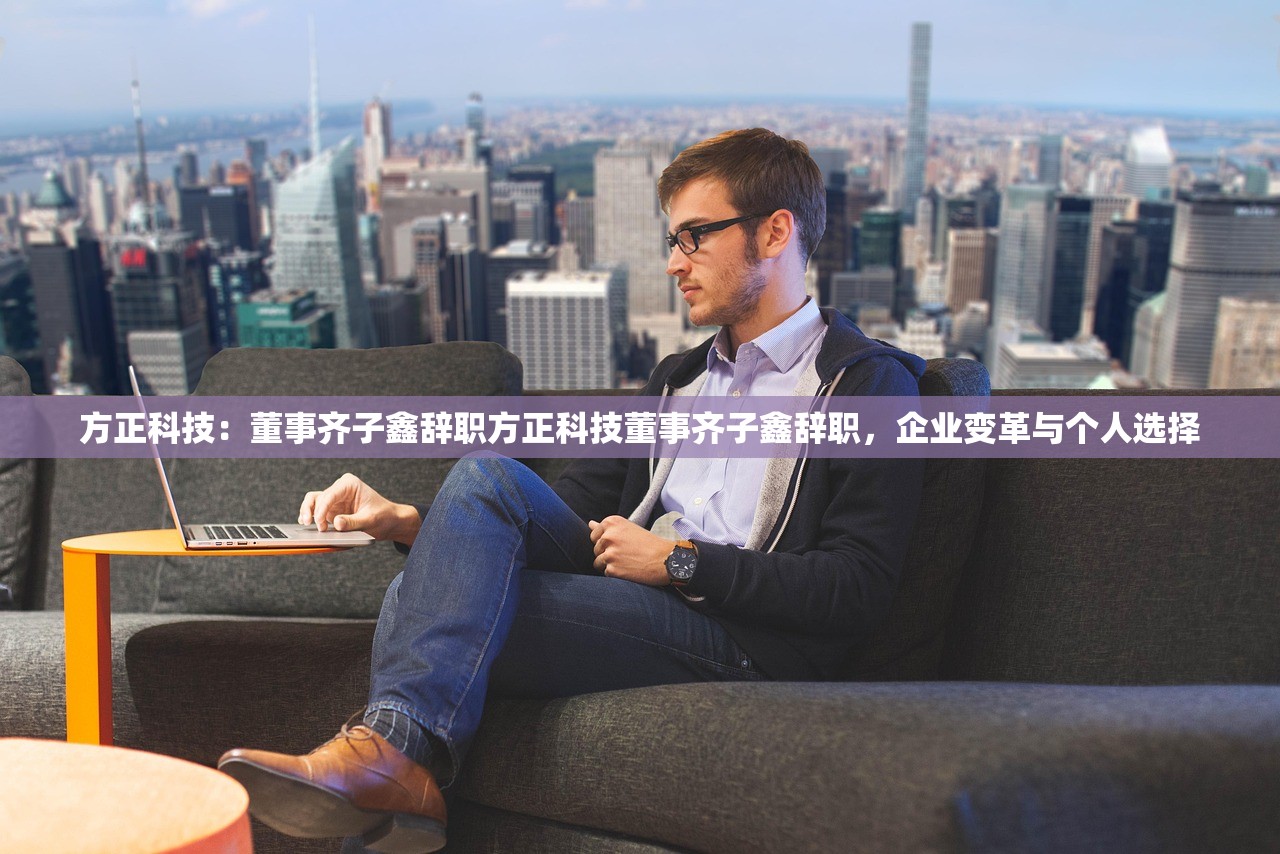 方正科技：董事齐子鑫辞职方正科技董事齐子鑫辞职，企业变革与个人选择