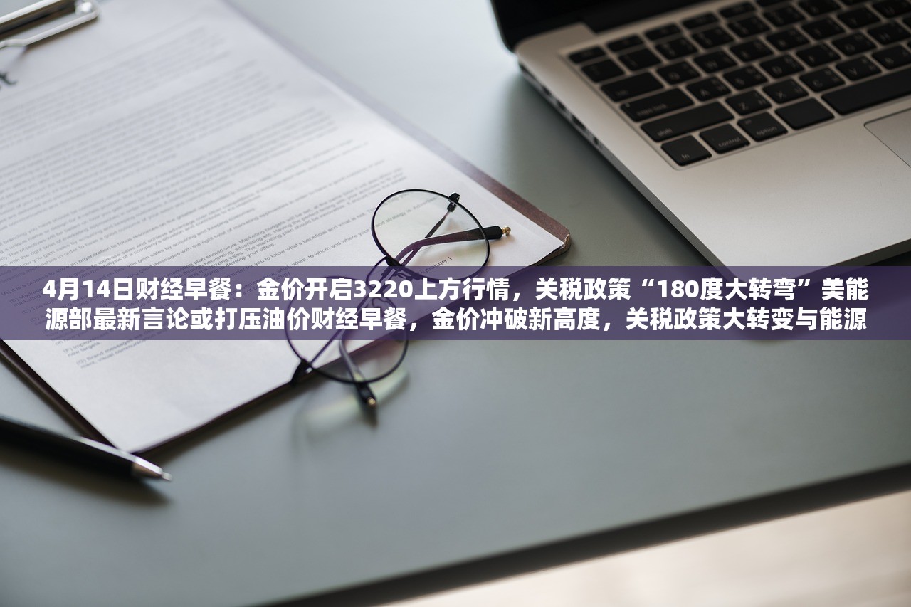 4月14日财经早餐：金价开启3220上方行情，关税政策“180度大转弯”美能源部最新言论或打压油价财经早餐，金价冲破新高度，关税政策大转变与能源部言论对市场的双重影响