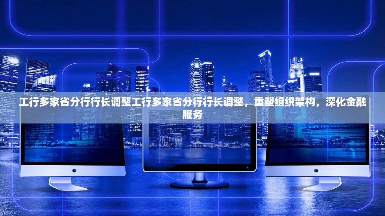 工行多家省分行行长调整工行多家省分行行长调整，重塑组织架构，深化金融服务