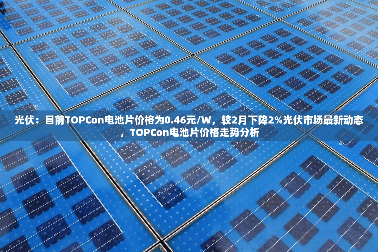 光伏：目前TOPCon电池片价格为0.46元/W，较2月下降2%光伏市场最新动态，TOPCon电池片价格走势分析