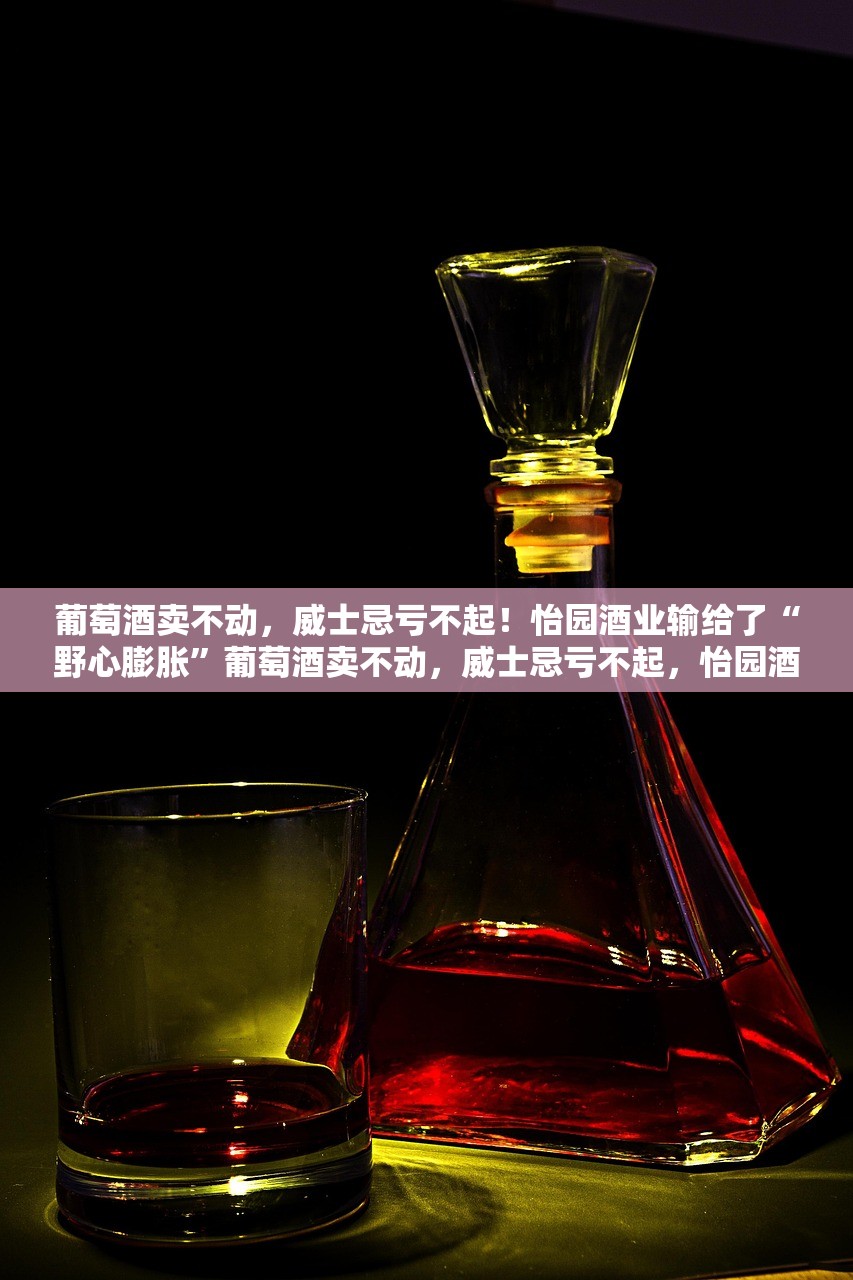 葡萄酒卖不动，威士忌亏不起！怡园酒业输给了“野心膨胀”葡萄酒卖不动，威士忌亏不起，怡园酒业的兴衰与野心膨胀的反思