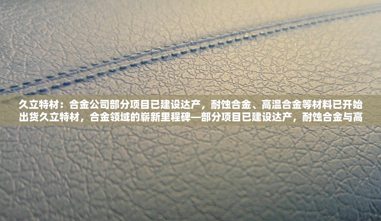 久立特材：合金公司部分项目已建设达产，耐蚀合金、高温合金等材料已开始出货久立特材，合金领域的崭新里程碑—部分项目已建设达产，耐蚀合金与高温合金材料成功出货