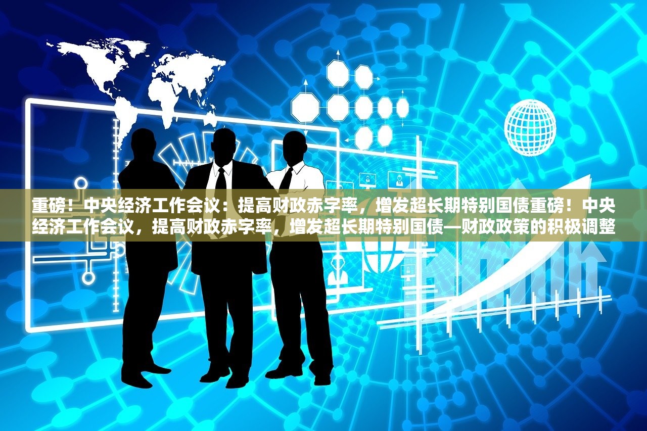 重磅！中央经济工作会议：提高财政赤字率，增发超长期特别国债重磅！中央经济工作会议，提高财政赤字率，增发超长期特别国债—财政政策的积极调整与经济发展新动向