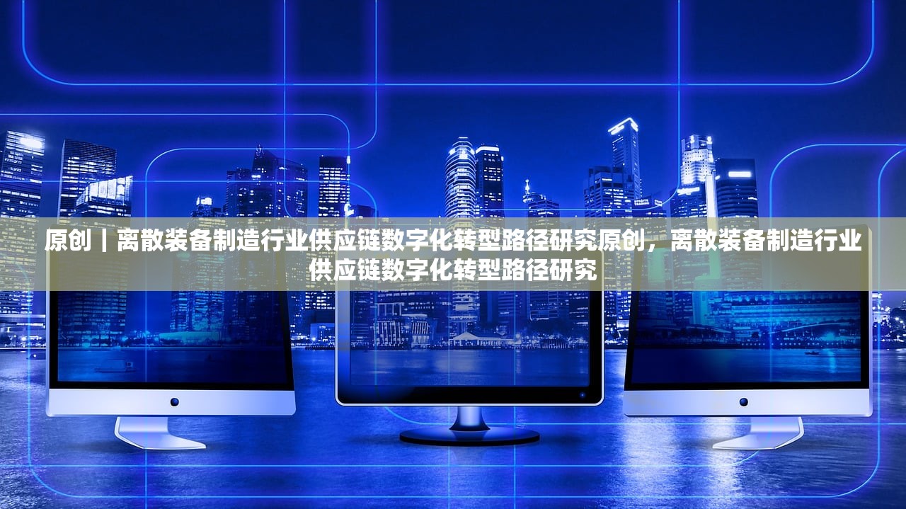 原创|离散装备制造行业供应链数字化转型路径研究原创,离散装备制造行业供应链数字化转型路径研究 原创|离散装备制造行业供应链数字化转型路径研究原创,离散装备制造行业供应链数字化转型路径研究
