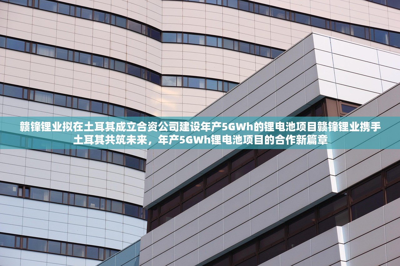 赣锋锂业拟在土耳其成立合资公司建设年产5GWh的锂电池项目赣锋锂业携手土耳其共筑未来，年产5GWh锂电池项目的合作新篇章