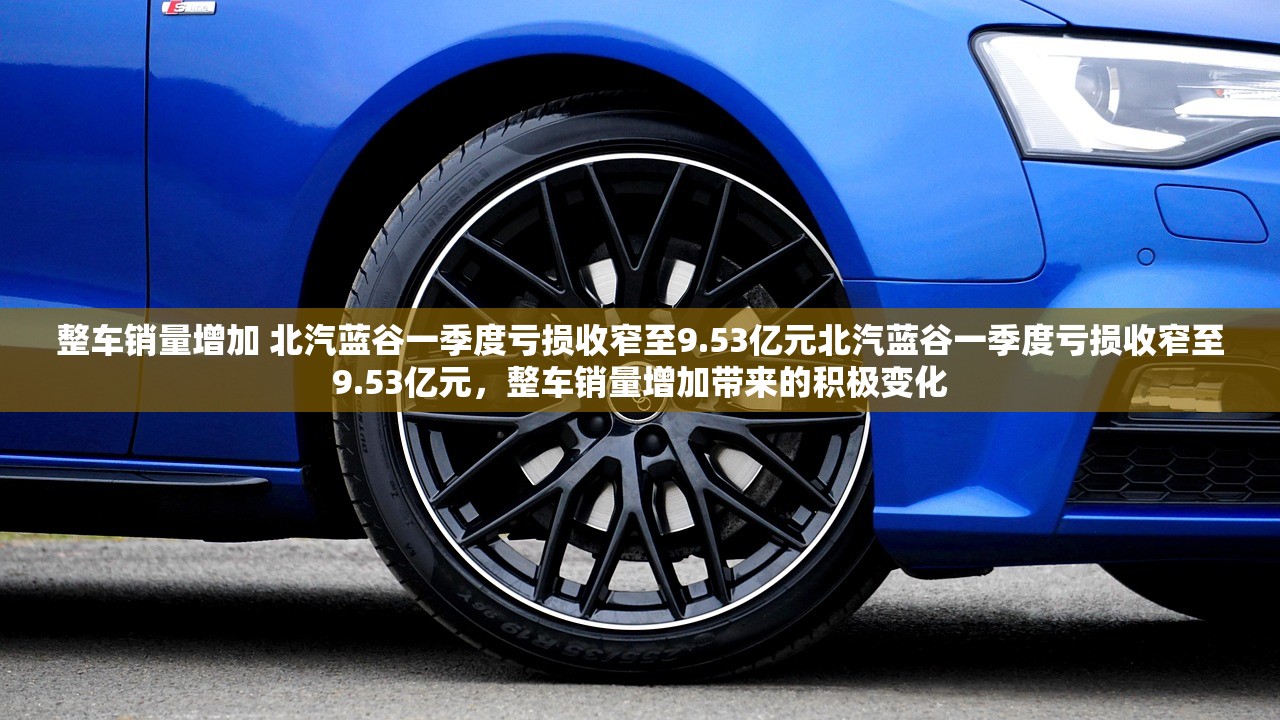 整车销量增加 北汽蓝谷一季度亏损收窄至9.53亿元北汽蓝谷一季度亏损收窄至9.53亿元，整车销量增加带来的积极变化