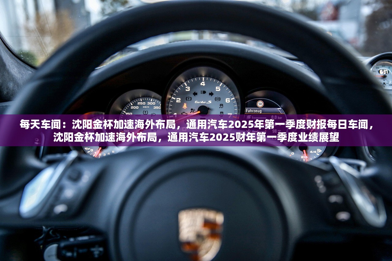 每天车闻：沈阳金杯加速海外布局，通用汽车2025年第一季度财报每日车闻，沈阳金杯加速海外布局，通用汽车2025财年第一季度业绩展望