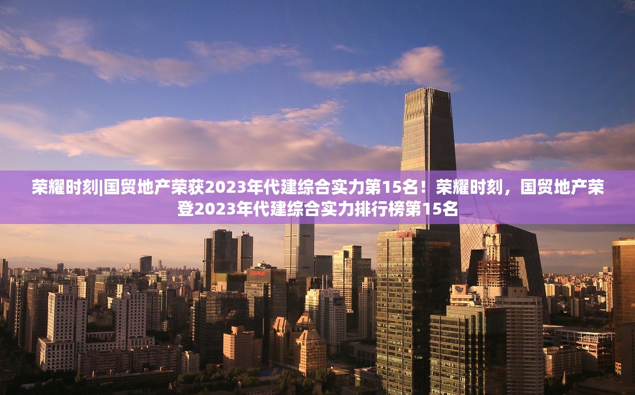 荣耀时刻|国贸地产荣获2023年代建综合实力第15名！荣耀时刻，国贸地产荣登2023年代建综合实力排行榜第15名