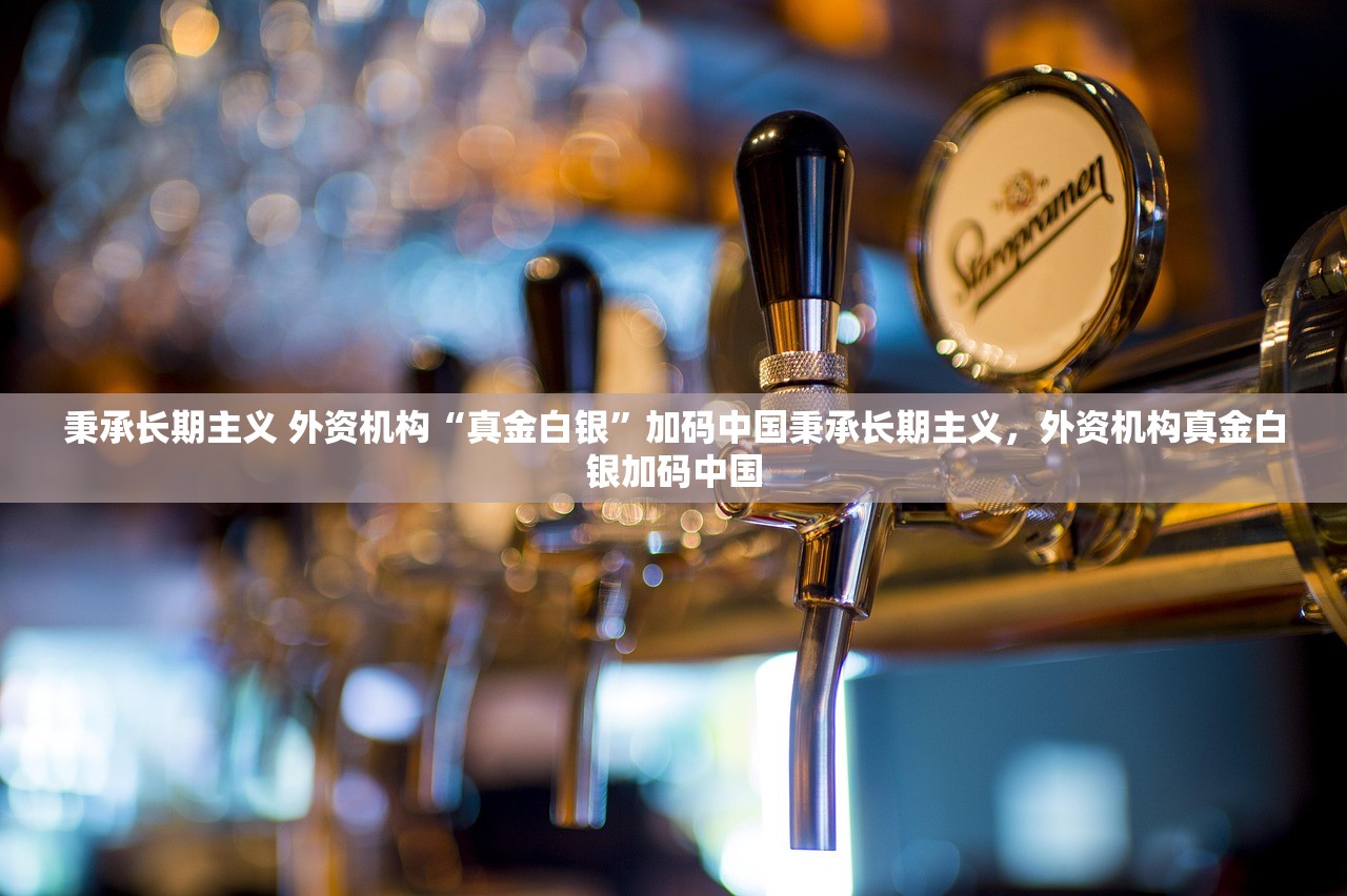 秉承长期主义 外资机构“真金白银”加码中国秉承长期主义,外资机构真金白银加码中国 秉承长期主义 外资机构“真金白银”加码中国秉承长期主义,外资机构真金白银加码中国