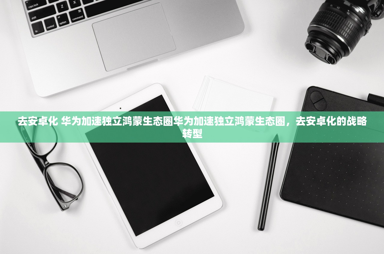 去安卓化 华为加速独立鸿蒙生态圈华为加速独立鸿蒙生态圈,去安卓化的战略转型 去安卓化 华为加速独立鸿蒙生态圈华为加速独立鸿蒙生态圈,去安卓化的战略转型