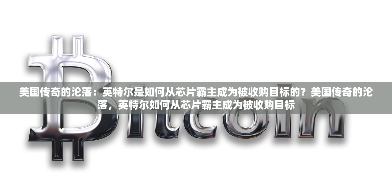 美国传奇的沦落：英特尔是如何从芯片霸主成为被收购目标的？美国传奇的沦落，英特尔如何从芯片霸主成为被收购目标