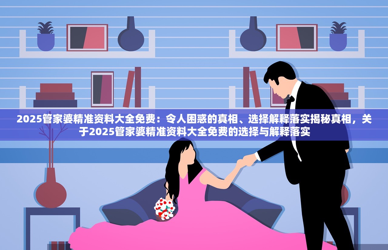 2025管家婆精准资料大全免费：令人困惑的真相、选择解释落实揭秘真相，关于2025管家婆精准资料大全免费的选择与解释落实