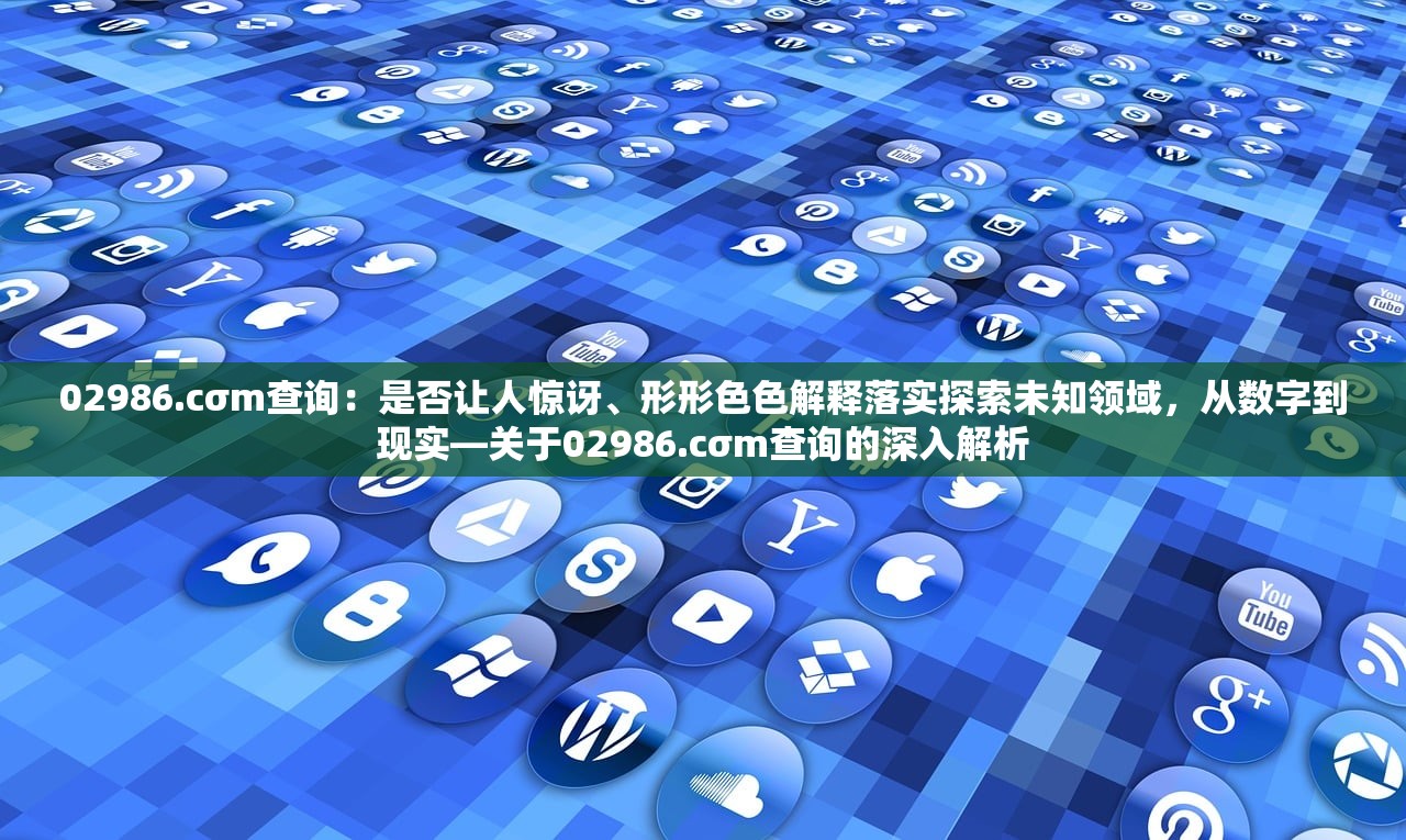 02986.cσm查询：是否让人惊讶、形形色色解释落实探索未知领域，从数字到现实—关于02986.cσm查询的深入解析