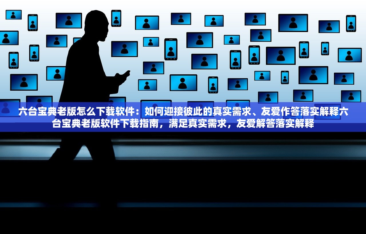 六台宝典老版怎么下载软件：如何迎接彼此的真实需求、友爱作答落实解释六台宝典老版软件下载指南，满足真实需求，友爱解答落实解释