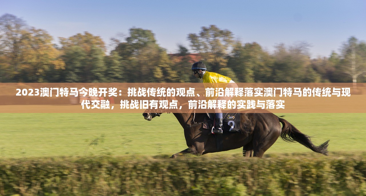 2023澳门特马今晚开奖：挑战传统的观点、前沿解释落实澳门特马的传统与现代交融，挑战旧有观点，前沿解释的实践与落实