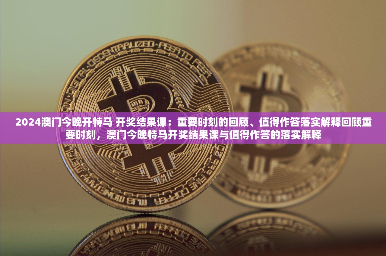 2024澳门今晚开特马 开奖结果课：重要时刻的回顾、值得作答落实解释回顾重要时刻，澳门今晚特马开奖结果课与值得作答的落实解释
