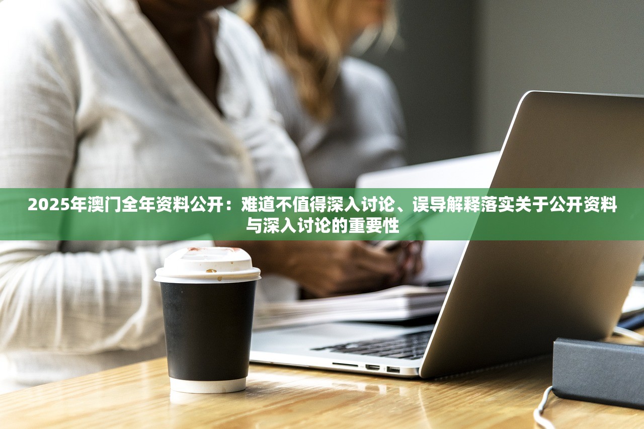 2025年澳门全年资料公开：难道不值得深入讨论、误导解释落实关于公开资料与深入讨论的重要性