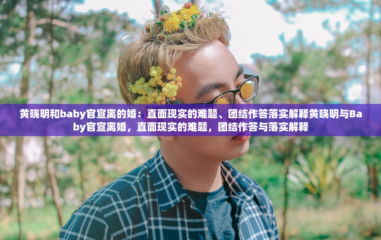 黄晓明和baby官宣离的婚：直面现实的难题、团结作答落实解释黄晓明与Baby官宣离婚，直面现实的难题，团结作答与落实解释