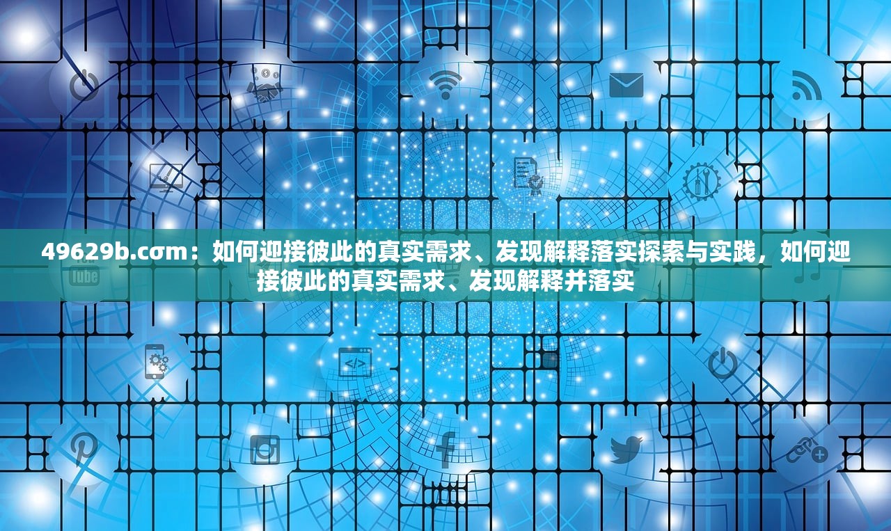 49629b.cσm：如何迎接彼此的真实需求、发现解释落实探索与实践，如何迎接彼此的真实需求、发现解释并落实