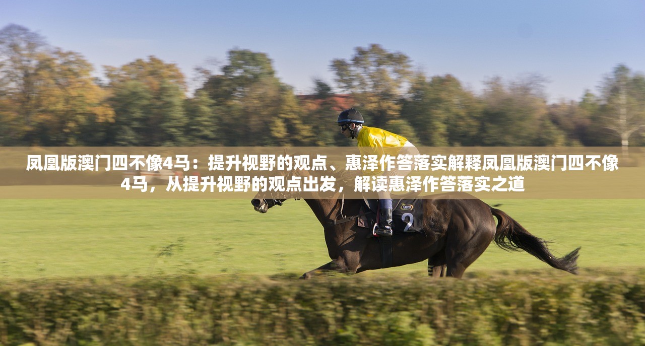 凤凰版澳门四不像4马：提升视野的观点、惠泽作答落实解释凤凰版澳门四不像4马，从提升视野的观点出发，解读惠泽作答落实之道