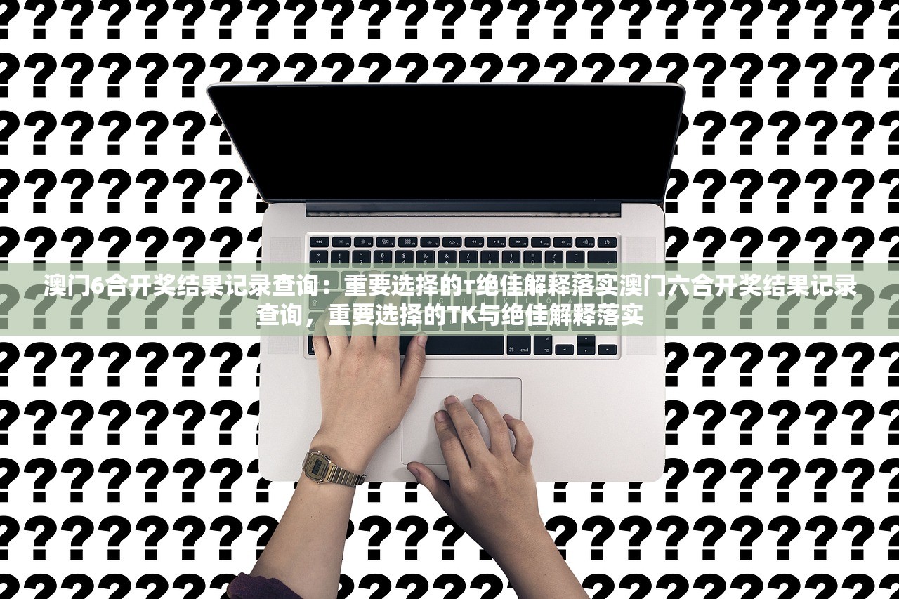 澳门6合开奖结果记录查询：重要选择的т绝佳解释落实澳门六合开奖结果记录查询，重要选择的TK与绝佳解释落实