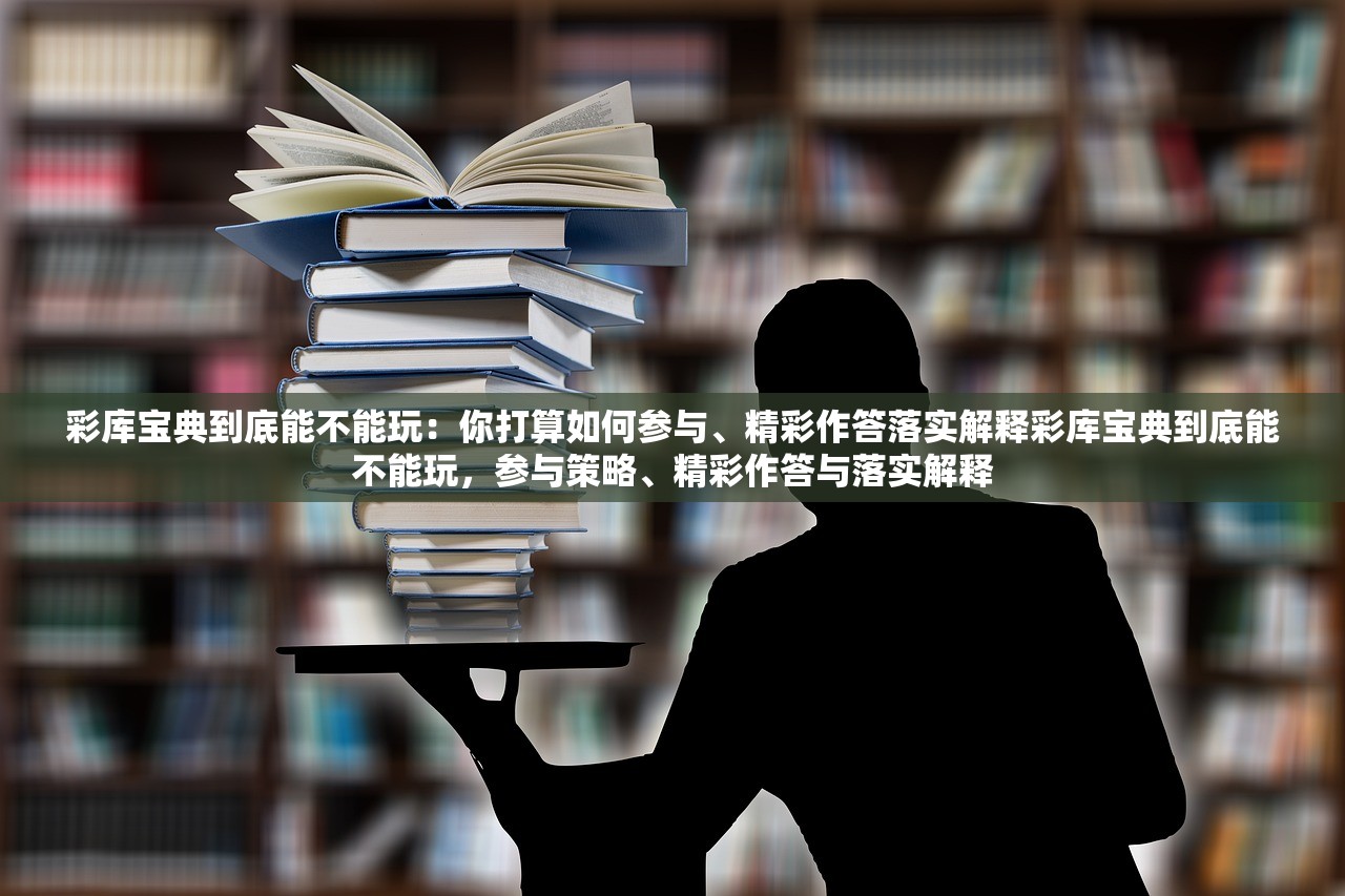 彩库宝典到底能不能玩:你打算如何参与、精彩作答落实解释彩库宝典到底能不能玩,参与策略、精彩作答与落实解释 彩库宝典到底能不能玩:你打算如何参与、精彩作答落实解释彩库宝典到底能不能玩,参与策略、精彩作答与落实解释