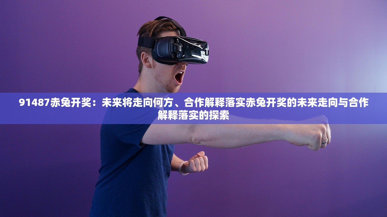 91487赤兔开奖:未来将走向何方、合作解释落实赤兔开奖的未来走向与合作解释落实的探索 91487赤兔开奖:未来将走向何方、合作解释落实赤兔开奖的未来走向与合作解释落实的探索