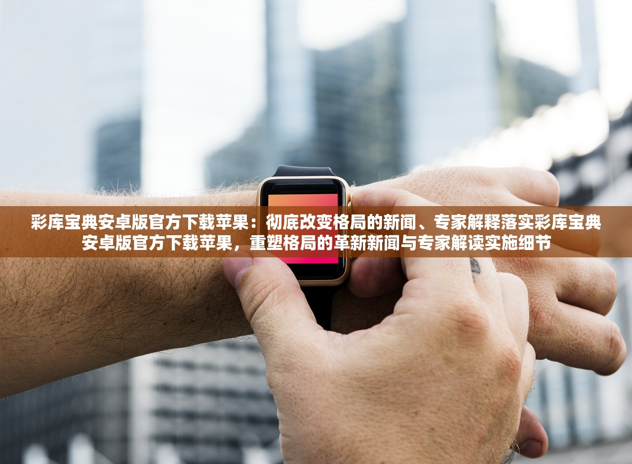 彩库宝典安卓版官方下载苹果：彻底改变格局的新闻、专家解释落实彩库宝典安卓版官方下载苹果，重塑格局的革新新闻与专家解读实施细节
