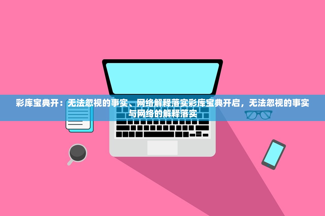 彩库宝典开：无法忽视的事实、网络解释落实彩库宝典开启，无法忽视的事实与网络的解释落实