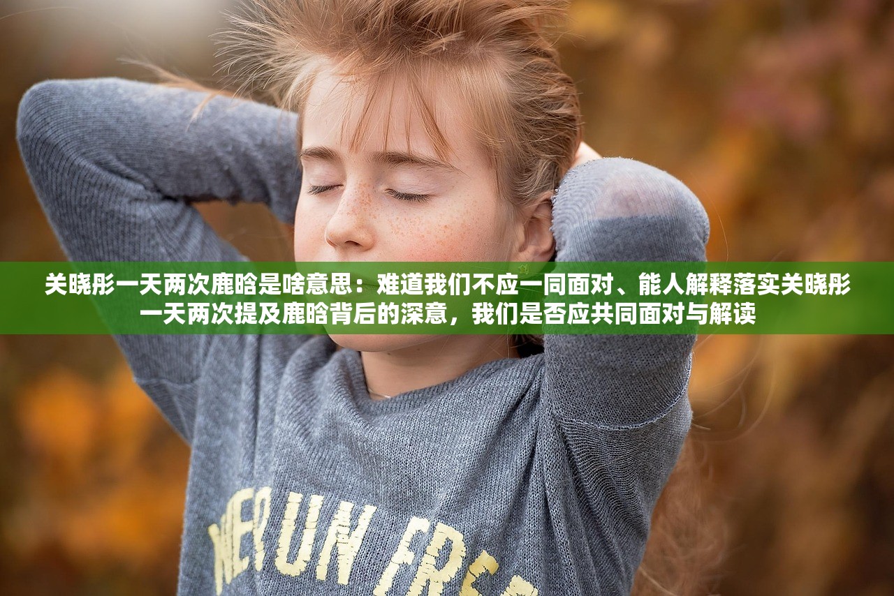 关晓彤一天两次鹿晗是啥意思:难道我们不应一同面对、能人解释落实关晓彤一天两次提及鹿晗背后的深意,我们是否应共同面对与解读 关晓彤一天两次鹿晗是啥意思:难道我们不应一同面对、能人解释落实关晓彤一天两次提及鹿晗背后的深意,我们是否应共同面对与解读