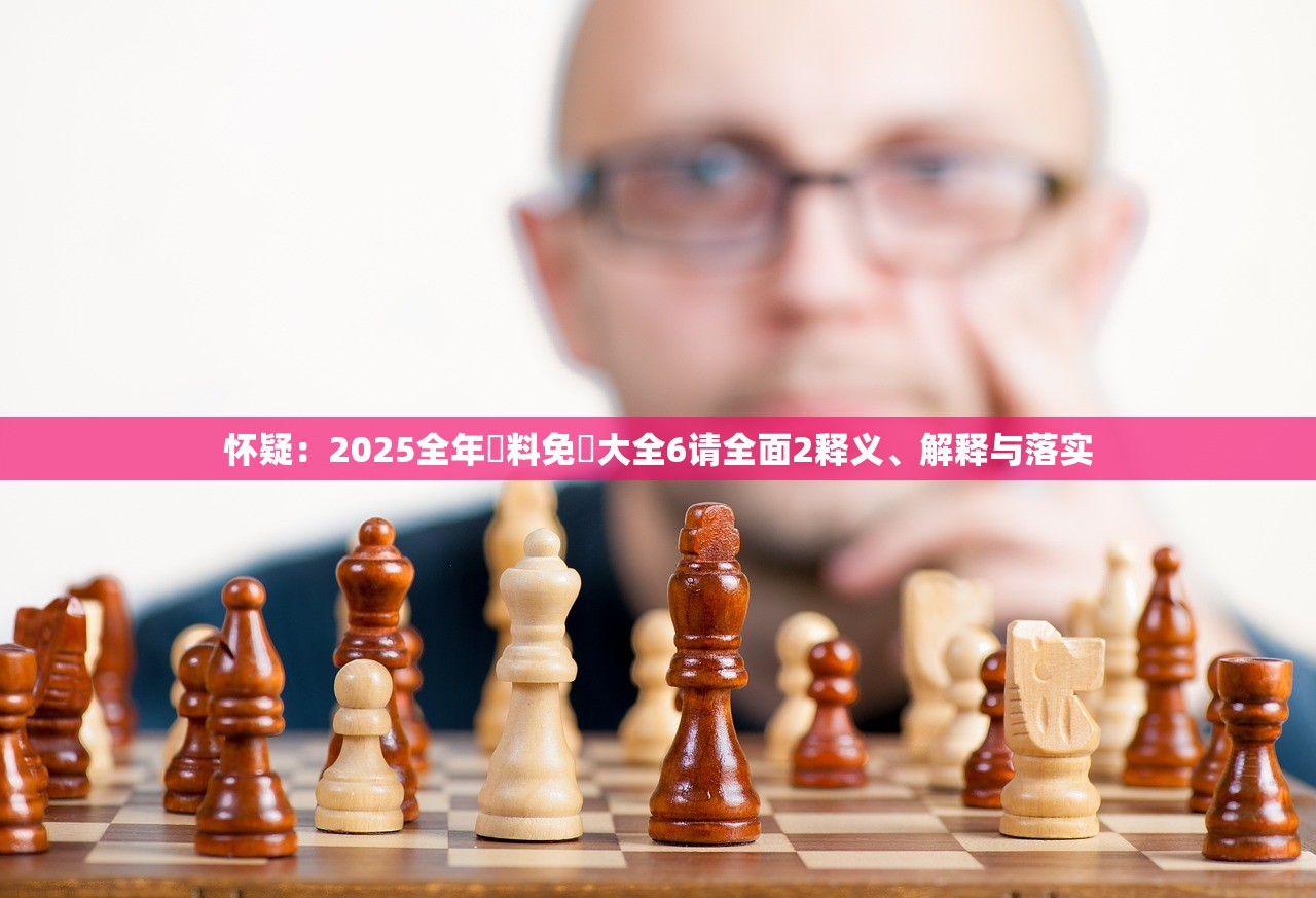 怀疑：2025全年資料免費大全6请全面2释义、解释与落实