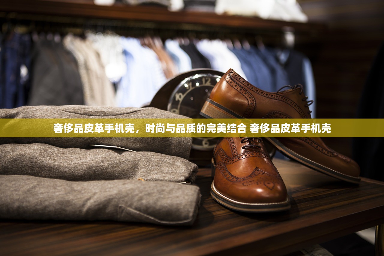 奢侈品皮革手机壳，时尚与品质的完美结合 奢侈品皮革手机壳