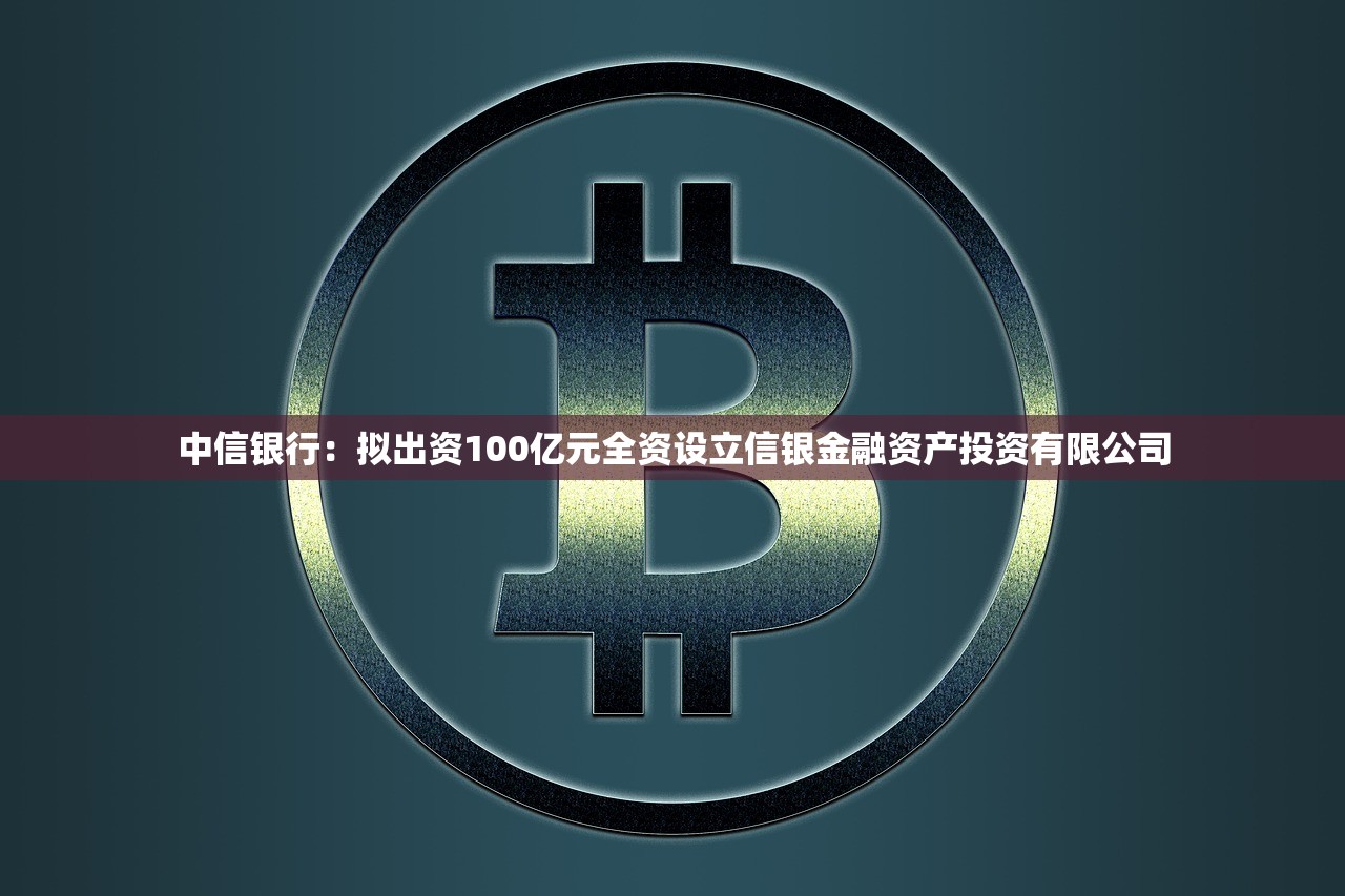 中信银行：拟出资100亿元全资设立信银金融资产投资有限公司