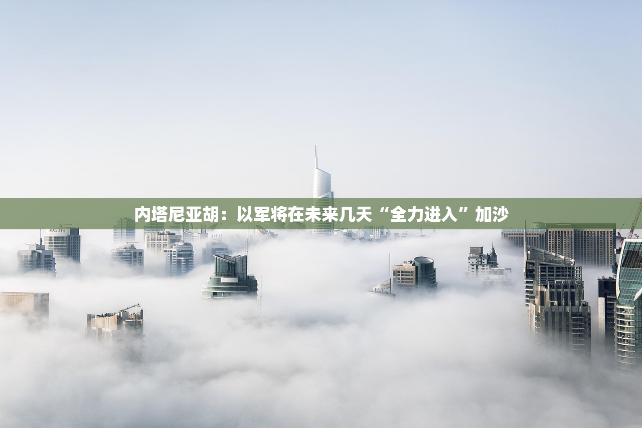 内塔尼亚胡：以军将在未来几天“全力进入”加沙