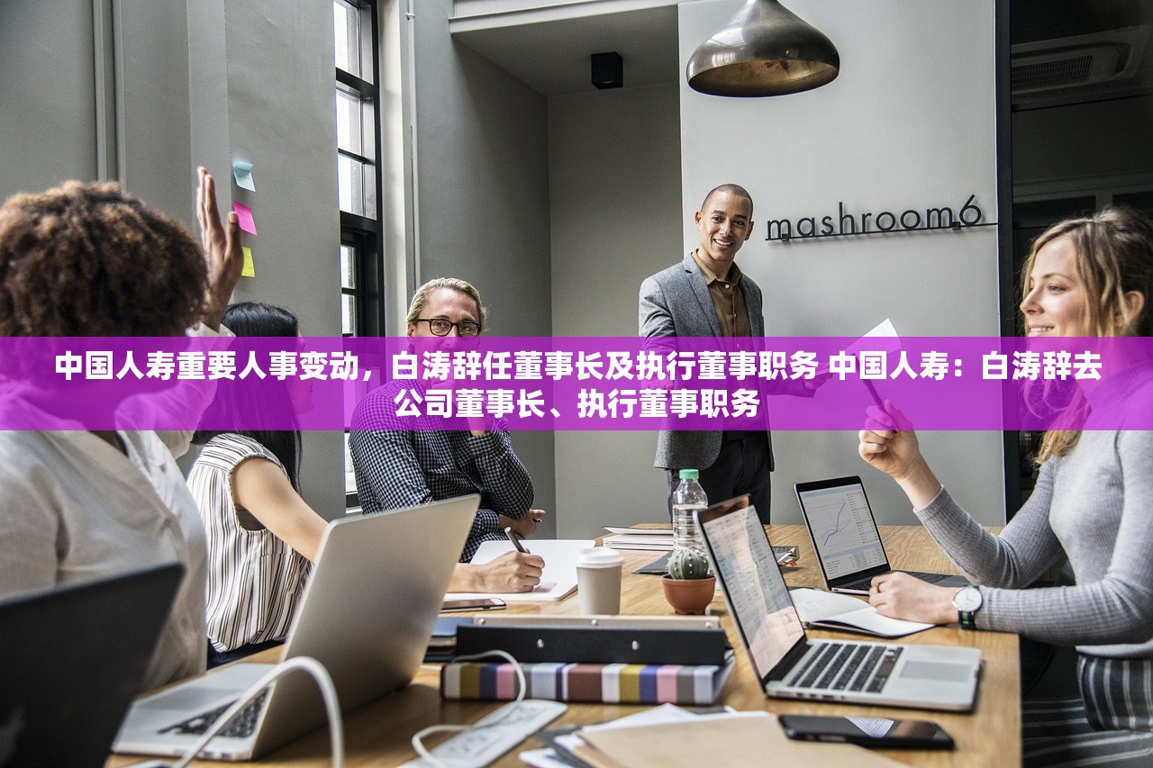 中国人寿重要人事变动，白涛辞任董事长及执行董事职务 中国人寿：白涛辞去公司董事长、执行董事职务
