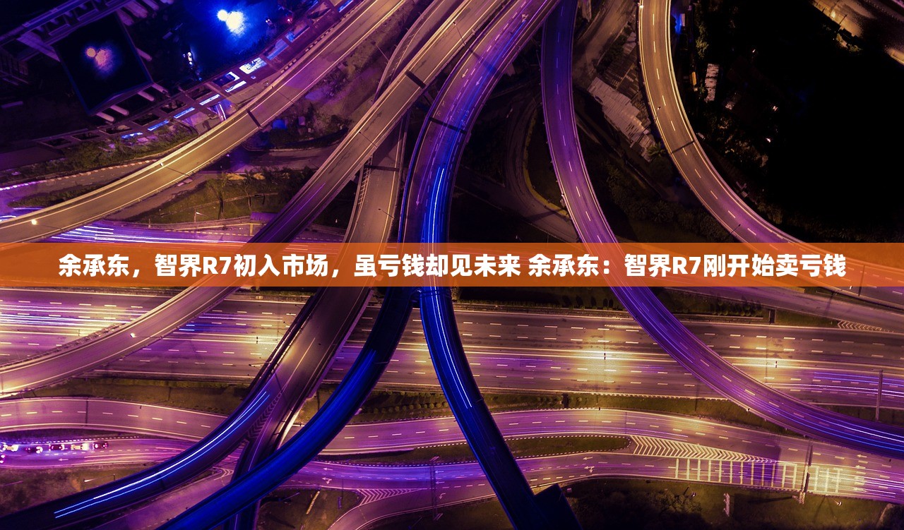 余承东，智界R7初入市场，虽亏钱却见未来 余承东：智界R7刚开始卖亏钱